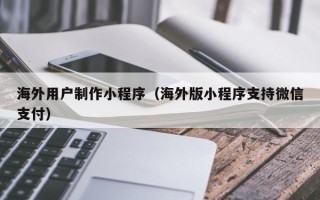 宣威海外用户制作小程序（海外版小程序支持微信支付）