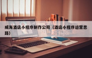 宣威威海酒店小程序制作公司（酒店小程序运营思路）